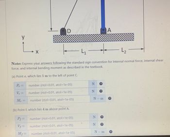 y
L
Pe=
V₂ =
Me=
D
→
L₁
L₂
Note: Express your answers following the standard sign convention for internal normal force, internal shear
force, and internal bending moment as described in the textbook.
(a) Point e, which lies 1 m to the left of point C.
X
number (rtol=0.01, atol=1e-05)
number (rtol=0.01, atol=1e-05)
number (rtol=0.01, atol=1e-05)
(b) Point f, which lies 4 m above point A.
P₁ =
V₁ =
Mƒ=
number (rtol-0.01, atol-1e-05)
number (rtol=0.01, atol=1e-05)
number (rtol=0.01, atol=1e-05)
N
N
N-m
N
N ?
A
N-m
?
?