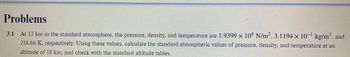 Problems
At 12 km in the standard atmosphere, the pressure, density, and temperature are 1.9399 × 104 N/m², 3.1194 × 10−¹ kg/m³, and
216.66 K, respectively. Using these values, calculate the standard atmospheric values of pressure, density, and temperature at an
altitude of 18 km, and check with the standard altitude tables.