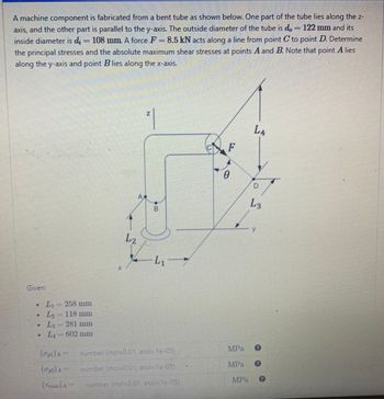 A machine component is fabricated from a bent tube as shown below. One part of the tube lies along the z-
axis, and the other part is parallel to the y-axis. The outside diameter of the tube is do 122 mm and its
inside diameter is dį = 108 mm. A force F = 8.5 kN acts along a line from point to point D. Determine
the principal stresses and the absolute maximum shear stresses at points A and B. Note that point A lies
along the y-axis and point Blies along the x-axis.
Given:
• L₁ 258 mm
L₂ = 118 mm
• L -281 mm
LA-602 mm
4
P
(α₂₁)A-
(₁2) A
(Tmax) A
L2
Z
²1
00
B
L₁7
number (rtol=0,01, atol=1e-05)
number (rtol-0.01, atol-1e-05)
number (rtol-0.01 atol-le-057
F
0
MPA
LA
D
L3
y
0
0