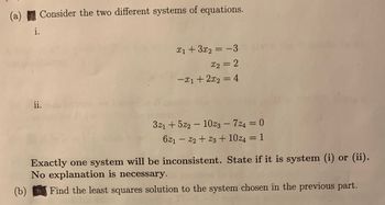 (a) Consider the two different systems of equations.
i.
ii.
x₁ + 3x₂ = -3
x2 = 2
-x₁ + 2x₂ = 4
321 +522 - 1023 - 724 = 0
621 - 22 +23+ 10% = 1
Exactly one system will be inconsistent. State if it is system (i) or (ii).
No explanation is necessary.
(b)
Find the least squares solution to the system chosen in the previous part.