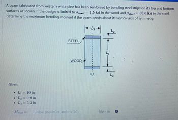 A beam fabricated from western white pine has been reinforced by bonding steel strips on its top and bottom
1.5 ksi in the
surfaces as shown. If the design is limited to wood = 1.5 ksi in the wood and a steel
wood and steel = 35.6 ksi in the steel,
determine the maximum bending moment if the beam bends about its vertical axis of symmetry.
L3
Given:
• L₁= 10 in
• L₂
L₂ = 0.9 in
• L3= 5.3 in
Mmar
SEHERAPECES
SANTREMANEN
La prender
PERANAN PE
P
number (rtol-0.01, atol=1e-05)
STEEL
E
WOOD
N.A.
L₁
kip. in
L₂
L₂
Phu