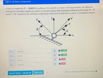 HW1.2. 2D Vector components
A force of magnitude F = 29460 lb is pulling on the eyebolt, as shown in the figure below. Two different
orthogonal coordinate systems (x-y and x'-y') are also shown, with orientations defined by the angles 0 = 5°
and = 74°. Determine the Cartesian components of this force in both the x-y and x'-y' coordinate systems.
F₁ = 29347.9
Fy=
Fr=
Fy=
2567.6
8120.3
28318.8
Save & Grade 2 attempts left Save only
7777
lb
lb
lb
lb
100%
100%
X 0%
X 0%
0
'X'
F
X
Additional attempts available with new variants