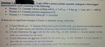 Question 7:1.
thermodynamic excle consisting of the following:
Process 1-2: Constant volume cooling with V, -1m¹.p, -3 bar, p, 1 bar, AU --400 k)
Process 1-3: Constant pressure expansion to
Process
3-1: Compression where pl – constant
#
Jurusan Kijana pequated to apply of saturup questions ou aJE AJOUT
MKIINNI yapays moni tupan ([15] MÃ MUA Nujoundup j– druppys (odor) C
CONSMED qual usage sour seabood ne perpum pur amous sommes je sexe
51-100
paddaj-dau) e saodlapun ájquasse Japurá-uousid e uiquam sed v
pts]
Determine the art work for the eycle
M...in
(K).
(MOINE
Include a 2 in your answer, in line
ej 16 pts] Determine the net heat transfer for the eycle. Op in Mi. Include a - in your answer, in
line with our convention for net heat transfer
2)
(4 pts) Is this a power cycle or a heat pump cycle? Provide reasoning for your answer