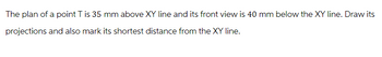The plan of a point T is 35 mm above XY line and its front view is 40 mm below the XY line. Draw its
projections and also mark its shortest distance from the XY line.