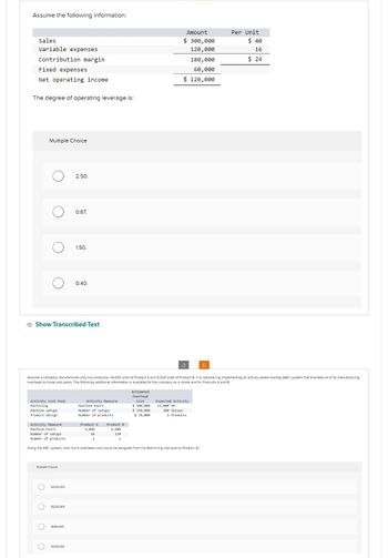 Assume the following information:
Sales
Variable expenses
Contribution margin
Fixed expenses
Net operating income.
The degree of operating leverage is:
Multiple Choice
O
O
Activity Cost Pool
Machining
Machine setups
Product design
OOOO
Show Transcribed Text
Multiple Choice
$205.000
2.50.
$225,000
0.67.
$198.000
1.50.
$249.000
0.40.
Assume a company manufactures only two products-14,000 units of Product A and 6,000 units of Product 8. It is considering implementing an activity-based costing (ABC) system that allocates all of its manufacturing
overhead to three cost pools. The following additional Information is available for the company as a whole and for Products A and B
Activity Measure
Machine-hours
Number of setups
Number of products
Product A Product B
9,000
se
1
Estimated
Overhead
Cost
Activity Measure
Machine-hours
Number of setups
Number of products.
Using the ABC system, how much overhead cost would be assigned from the Machining cost pool to Product A?
6,000
150
1
$ 300,000
$ 150,000
$78,000
Amount
$ 300,000
120,000
180,000
60,000
$ 120,000
3
200 Setups
Expected Activity
12,000 MH
2 Products
C
Per Unit
$40
16
$24