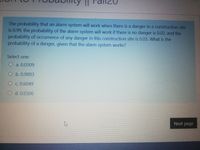 The probability that an alarm system will work when there is a danger in a construction site
is 0.99, the probability of the alarm system will work if there is no danger is 0.02, and the
probability of occurrence of any danger in this construction site is 0.03. What is the
probability of a danger, given that the alarm system works?
Select one:
O a. 0.0309
O b. 0.9893
O c. 0.6049
O d. 0.0306
Next page
