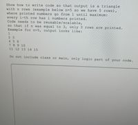 Show how to write code so that output is a triangle
with n rows (example below n=5 so we have 5 rows),
where printed numbers go from 1 until maximum:
every i-th row has i numbers printed.
Code needs to be reusable/scalable,
so that if n was equal to 3, only 3 rows are printed.
Example for n=5, output looks like:
2 3
456
7 8 9 10
11 12 13 14 15
Do not include class or main, only logic part of your code.
