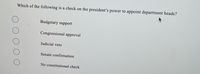 Which of the following is a check on the president's power to appoint department heads?
Budgetary support
Congressional approval
Judicial veto
Senate confirmation
No constitutional check
