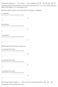 45
Consider two charges q1 = -27 e and q2 = –18 e at positions (31, 20, – 50) and (,, 37)
V3
-9
m or nano meters. If position
respectively where all the coordinates are measured in the scale of 10'
vector of the charge q1 is 71 and charge q2 is T2.
a) Find the relative position vector that points from charge q1 to charge q2.
x component
Give your answer to at least three significance digits.
y component
Give your answer to at least three significance digits.
z component
Give your answer to at least three significance digits.
b)Calculate the force acting on q1 due to q2.
x component of the force
Give your answer to at least three significance digits.
N
y component of the force
Give your answer to at least three significance digits.
z component of the force
Give your answer to at least three significance digits.
N
38
-15
Now consider another charge q3
-43 e is in the xyz system positioned at
,-50).
Calculate the net force acting on q1 and q2 .
