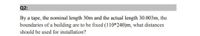 Q2:
By a tape, the nominal length 30m and the actual length 30.003m, the
boundaries of a building are to be fixed (110*240)m, what distances
should be used for installation?
