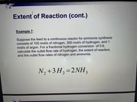 Extent of Reaction (cont.)
Example 7:
Suppose the feed to a continuous reactor for ammonia synthesis
consists of 100 mol/s of nitrogen, 300 mol/s of hydrogen, and 1
mol/s of argon. For a fractional hydrogen conversion of 0.6,
calculate the outlet flow rate of hydrogen, the extent of reaction,
and the outlet flow rates of nitrogen and ammonia.
N, +3 H,=2NH,
