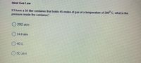 Ideal Gas Law
If I have a 50 liter container that holds 45 moles of gas at a temperature of 200° C, what is the
pressure inside the container?
200 atm
34.9 atm
O 40 L
50 atm
