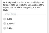 Q. A 5 kg block is pulled across a table by a net
force of 32 N. Calculate the acceleration of the
object. The answer to this question is most
likely
answer choices
6.4 N
6.4 m/s2
6.4 kg
