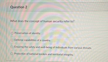 ### Question 2

#### What does the concept of human security refer to?

- ○ Preservation of identity.
- ○ Defense capabilities of a country.
- ○ Ensuring the safety and well-being of individuals from various threats.
- ○ Protection of national borders and territorial integrity.