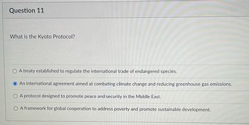 ### Question 11: What is the Kyoto Protocol?

1. **A treaty established to regulate the international trade of endangered species.**
2. **An international agreement aimed at combating climate change and reducing greenhouse gas emissions.** *(Correct option selected)*
3. **A protocol designed to promote peace and security in the Middle East.**
4. **A framework for global cooperation to address poverty and promote sustainable development.**

**Explanation:**
The Kyoto Protocol is an international agreement that was adopted in Kyoto, Japan, in 1997 and entered into force in 2005. Its main objective is to combat climate change by committing its parties to reduce greenhouse gas emissions, based on the premise that global warming exists and human-made CO₂ emissions have caused it. This agreement sets binding emission reduction targets for developed countries, recognizing that they are principally responsible for the current high levels of GHG emissions in the atmosphere as a result of more than 150 years of industrial activity. The selection marked as the correct answer is therefore option 2.