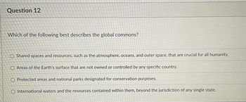 ### Question 12

**Which of the following best describes the global commons?**

- O Shared spaces and resources, such as the atmosphere, oceans, and outer space, that are crucial for all humanity.

- O Areas of the Earth's surface that are not owned or controlled by any specific country.

- O Protected areas and national parks designated for conservation purposes.

- O International waters and the resources contained within them, beyond the jurisdiction of any single state.