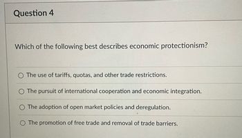 **Question 4**

**Which of the following best describes economic protectionism?**

- The use of tariffs, quotas, and other trade restrictions.
- The pursuit of international cooperation and economic integration.
- The adoption of open market policies and deregulation.
- The promotion of free trade and removal of trade barriers.

*Note: This question assesses understanding of economic protectionism, a policy aimed at limiting foreign competition to protect domestic industries.*

