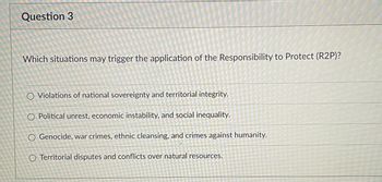 **Question 3**

*Which situations may trigger the application of the Responsibility to Protect (R2P)?*

- Violations of national sovereignty and territorial integrity.
- Political unrest, economic instability, and social inequality.
- Genocide, war crimes, ethnic cleansing, and crimes against humanity.
- Territorial disputes and conflicts over natural resources.

**Explanation of the diagram:**

The image is of a multiple-choice question commonly found in educational assessments. The question pertains to international law and human rights principles, specifically focusing on the Responsibility to Protect (R2P) doctrine. There are four options provided, each listing different scenarios that may or may not trigger the application of R2P. 

This question tests the understanding of conditions under which international intervention under the R2P framework may be justified. The correct answer among the listed options is "Genocide, war crimes, ethnic cleansing, and crimes against humanity," as these are the specific situations that R2P aims to address.