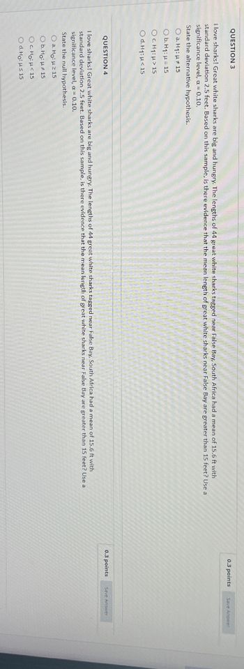 QUESTION 3
I love sharks! Great white sharks are big and hungry. The lengths of 44 great white sharks tagged near False Bay, South Africa had a mean of 15.6 ft with
standard deviation 2.5 feet. Based on this sample, is there evidence that the mean length of great white sharks near False Bay are greater than 15 feet? Use a
significance level, a = 0.10.
State the alternative hypothesis.
a. H₁: 15
b. H1: =15
Oc. H₁: > 15
Od. H1: <15
QUESTION 4
I love sharks! Great white sharks are big and hungry. The lengths of 44 great white sharks tagged near False Bay, South Africa had a mean of 15.6 ft with
standard deviation 2.5 feet. Based on this sample, is there evidence that the mean length of great white sharks near False Bay are greater than 15 feet? Use a
significance level, a = 0.10.
State the null hypothesis.
a. Ho: 215
Ob. Ho:
15
Oc. Ho: <15
Od. Ho: H≤ 15
0.3 points
Save Answer
0.3 points
Save Answer
