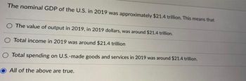 The nominal GDP of the U.S. in 2019 was approximately $21.4 trillion. This means that
O The value of output in 2019, in 2019 dollars, was around $21.4 trillion.
Total income in 2019 was around $21.4 trillion
Total spending on U.S.-made goods and services in 2019 was around $21.4 trillion.
All of the above are true.