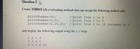 Question 3
Create THREE (3) overloading methods that can accept the following method calls:
printNumber (4);
printNumber (2,5);
printNumber (2,10,2);
//print from 1. to 4
//print from 2 to 5
//print from 2 to 10 increase by 2
and display the following output using the for loop:
1 234
2 345
2 4 6 8 10
