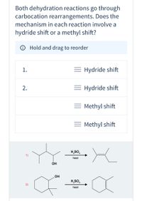 Both dehydration reactions go through
carbocation rearrangements. Does the
mechanism in each reaction involve a
hydride shift or a methyl shift?
O Hold and drag to reorder
1.
= Hydride shift
= Hydride shift
= Methyl shift
= Methyl shift
H,SO,
1)
heat
OH
OH
H,SO,
2)
heat
2.
