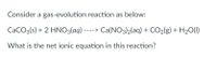 Consider a gas-evolution reaction as below:
CaCO3(s) + 2 HNO3(aq) ----> Ca(NO3)2(aq) + CO2(g) + H20(1)
What is the net ionic equation in this reaction?
