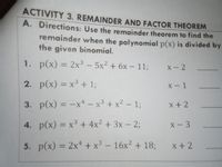 ACTIVITY 3. REMAINDER AND FACTOR THEOREM
A. Directions: Use the remainder theorem to find the
remainder when the polynomial p(x) is divided by
the given binomial.
1. p(x) = 2x³ - 5x2 + 6x - 11;
%3D
X- 2
2. p(x) = x³ + 1;
+%3B
х - 1
%3D
3. p(x) = -x* - x³ + x2 - 13;
x +2
4. p(x) = x³ + 4x² + 3x - 23;
X- 3
%3D
5. p(x) = 2x* + x³ – 16x? + 18;
x+2
%3D
