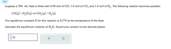 Suppose a 500. mL flask is filled with 0.90 mol of CO, 1.8 mol of CO2 and 1.4 mol of H2. The following reaction becomes possible:
CO(g) + H2O(g) CO2 (g) + H2(g)
The equilibrium constant K for this reaction is 0.274 at the temperature of the flask.
Calculate the equilibrium molarity of H2O. Round your answer to two decimal places.
Ом