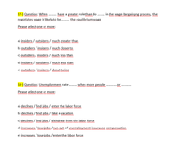 17-) Question: When . have a greater role than do . . n the wage-bargainsng process, the
negotiates wage is likely to be . the equilibrium wage
Please select one or more:
mww www
a) insiders / outsiders / much greater than
b) outsiders / insiders / much closer to
c) Qutsiders / insiders / much less than
mon
d) insiders / outsiders / much less than
www.
e) outsiders / insiders / about twice
18-) Question: Unemployment rate . when more people..
uw w m
Please select one or more:
a) declines / find jobs / enter the labor force
b) declines / find jobs / take a vacation
c) declines / find jobs / withdraww from the labor force
d) increases / lose jobs / run out of unemployment insurance compensation
e) increases / lose jobs / enter the labor force
wen m
