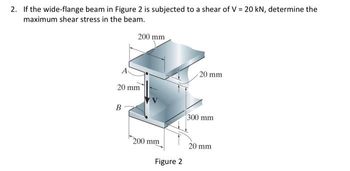 2. If the wide-flange beam in Figure 2 is subjected to a shear of V = 20 kN, determine the
maximum shear stress in the beam.
200 mm
20 mm
B
200 mm
Figure 2
20 mm
300 mm
20 mm