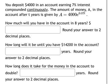 You deposit $4000 in an account earning 7% interest
compounded continuously. The amount of money, A, in the
account after t years is given by A = 4000e0.07.
How much will you have in the account in 8 years? $
Round your answer to 2
decimal places.
How long will it be until you have $14200 in the account?
years. Round your
answer to 2 decimal places.
How long does it take for the money in the account to
double?
years. Round
your answer to 2 decimal places.