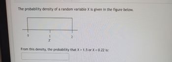 The probability density of a random variable X is given in the figure below.
0
1
X
2
From this density, the probability that X > 1.5 or X < 0.22 is: