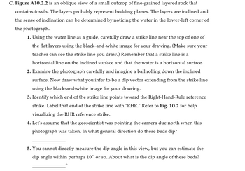 C. Figure A10.2.2 is an oblique view of a small outcrop of fine-grained layered rock that
contains fossils. The layers probably represent bedding planes. The layers are inclined and
the sense of inclination can be determined by noticing the water in the lower-left corner of
the photograph.
1. Using the water line as a guide, carefully draw a strike line near the top of one of
the flat layers using the black-and-white image for your drawing. (Make sure your
teacher can see the strike line you draw.) Remember that a strike line is a
horizontal line on the inclined surface and that the water is a horizontal surface.
2. Examine the photograph carefully and imagine a ball rolling down the inclined
surface. Now draw what you infer to be a dip vector extending from the strike line
using the black-and-white image for your drawing.
3. Identify which end of the strike line points toward the Right-Hand-Rule reference
strike. Label that end of the strike line with "RHR." Refer to Fig. 10.2 for help
visualizing the RHR reference strike.
4. Let's assume that the geoscientist was pointing the camera due north when this
photograph was taken. In what general direction do these beds dip?
5. You cannot directly measure the dip angle in this view, but you can estimate the
dip angle within perhaps 10° or so. About what is the dip angle of these beds?