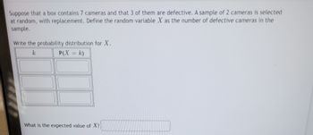 Suppose that a box contains 7 cameras and that 3 of them are defective. A sample of 2 cameras is selected
at random, with replacement. Define the random variable X as the number of defective cameras in the
sample.
Write the probability distribution for X.
k
P(X = k)
What is the expected value of X?