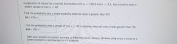 A population of values has a normal distribution with \( \mu = 180.8 \) and \( \sigma = 9.4 \). You intend to draw a random sample of size \( n = 69 \).

Find the probability that a single randomly selected value is greater than 179.  
\( P(X > 179) = \) [             ]

Find the probability that a sample of size \( n = 69 \) is randomly selected with a mean greater than 179.  
\( P(M > 179) = \) [             ]

Enter your answers as numbers accurate to 4 decimal places. Answers obtained using exact z-scores or z-scores rounded to 3 decimal places are accepted.