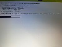 Saved
TB EX Qu. 4-171 A company had the following sales...
A company had the following sales transactions:
1. Total debit card sales = $270.000.
2. Total credit card sales = $490,000.
3. Total cash sales = $830,000.
4. Total check sales = $150,000.
There is a charge of 4% on all credit card transactions. Calculate total sales revenue recorded for the year.
