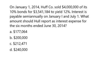 On January 1, 2014, Huff Co. sold $4,000,000 of its
10% bonds for $3,541,184 to yield 12%. Interest is
payable semiannually on January I and July 1. What
amount should Hull report as interest expense for
the six months ended June 30, 2014?
a. $177,064
b. $200,000
c. $212,471
d. $240,000