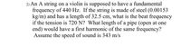 2) An A string on a violin is supposed to have a fundamental
frequency of 440 Hz. If the string is made of steel (0.00153
kg/m) and has a length of 32.5 cm, what is the beat frequency
if the tension is 720 N? What length of a pipe (open at one
end) would have a first harmonic of the same frequency?
Assume the speed of sound is 343 m/s
