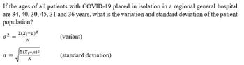 If the ages of all patients with COVID-19 placed in isolation in a regional general hospital
are 34, 40, 30, 45, 31 and 36 years, what is the variation and standard deviation of the patient
population?
0² =
σ=
Σ(Χ.-μ)2
N
|Σ(Χ;-μ)2
N
(variant)
(standard deviation)