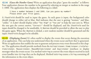 12.14 (Guess-the-Number Game) Write an application that plays “guess the number” as follows:
Your application chooses the number to be guessed by selecting an integer at random in the range
1-1000. The application then displays the following in a label:
I have a number between 1 and 1000. Can you guess my number?
Please enter your first guess.
A JTextField should be used to input the guess. As each guess is input, the background color
should change to either red or blue. Red indicates that the user is getting "warmer," and blue,
"colder." A JLabel should display either "Too High" or "Too Low" to help the user zero in. When
the user gets the correct answer, "Correct!" should be displayed, and the JTextField used for
input should be changed to be uneditable. A JButton should be provided to allow the user to play
the game again. When the JButton is clicked, a new random number should be generated and the
input JTextField changed to be editable.
12.15 (Displaying Events) It's often useful to display the events that occur during the execution
of an application. This can help you understand when the events occur and how they're generated.
Write an application that enables the user to generate and process every event discussed in this chap-
ter. The application should provide methods from the ActionListener, ItemListener, ListSelec-
tionListener, MouseListener, MouseMotionListener and KeyListener interfaces to display
messages when the events occur. Use method toString to convert the event objects received in each
event handler into Strings that can be displayed. Method toString creates a String containing all
the information in the event object.