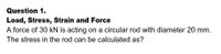 Question 1.
Load, Stress, Strain and Force
A force of 30 kN is acting on a circular rod with diameter 20 mm.
The stress in the rod can be calculated as?
