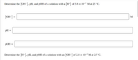 Determine the [OH-], pH, and pOH of a solution with a [H+] of 3.8 × 10-5 M at 25 °C.
[OH] =
M
pH =
pOH =
Determine the [H+], pH, and pOH of a solution with an [OH-] of 2.8 × 10-6 M at 25 °C.
