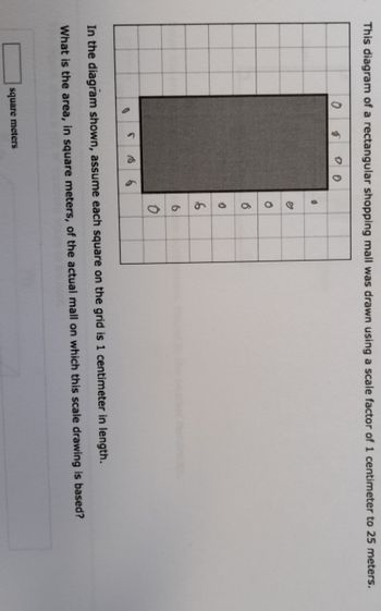 This diagram of a rectangular shopping mall was drawn using a scale factor of 1 centimeter to 25 meters.
0
5
0 0
S S 6
square meters
Ő
6
0
6
6
0
In the diagram shown, assume each square on the grid is 1 centimeter in length.
What is the area, in square meters, of the actual mall on which this scale drawing is based?