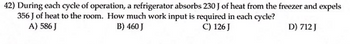 **Refrigeration Cycle Work Input Calculation**

**Question 42:**
During each cycle of operation, a refrigerator absorbs 230 J of heat from the freezer and expels 356 J of heat to the room. How much work input is required in each cycle?

**Options:**
A) 586 J  
B) 460 J  
C) 126 J  
D) 712 J  
