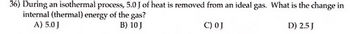 **Physics Question**

**Topic: Thermodynamics - Isothermal Processes**

**Question 36:**
During an isothermal process, 5.0 J of heat is removed from an ideal gas. What is the change in internal (thermal) energy of the gas?

**Options:**
A) 5.0 J  
B) 10 J  
C) 0 J  
D) 2.5 J  

**Explanation:**

In an isothermal process, the temperature of the ideal gas remains constant. According to the first law of thermodynamics, the change in internal energy (ΔU) of an ideal gas is directly proportional to the change in temperature. Hence, for an isothermal process (where the temperature does not change), the change in internal energy is zero. 

Thus, the correct answer is:
**C) 0 J**