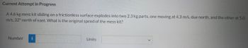 Current Attempt in Progress
A 4.6 kg mess kit sliding on a frictionless surface explodes into two 2.3 kg parts, one moving at 4.3 m/s, due north, and the other at 5.0
m/s, 32° north of east. What is the original speed of the mess kit?
Number i
Units