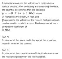 A scientist measures the velocity of a major river at
various depths. After collecting and analyzing the data,
the scientist determines that the equation
-0. 114x + 1. 658, where
y =
x represents the depth, in feet, and
y represents the velocity of the river, in feet per second,
can be used to model the data. The linear model has a
correlation coefficient of
0. 964.
Part A:
Explain what the slope and intercept of the equation
mean in terms of the context.
Part B:
Explain what the correlation coefficient indicates about
the relationship between the two variables.
