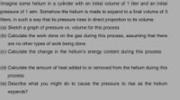 Imagine some helium in a cylinder with an initial volume of 1 liter and an initial
pressure of 1 atm. Somehow the helium is made to expand to a final volume of 3
liters, in such a way that its pressure rises in direct proportion to its volume.
(a) Sketch a graph of pressure vs. volume for this process
(b) Calculate the work done on the gas during this process, assuming that there
are no other types of work being done.
(c) Calculate the change in the helium's energy content during this process
(d) Calculate the amount of heat added to or removed from the helium duirng this
process
(e) Describe what you might do to cause the pressure to rise as the helium
expands?
