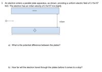 3. An electron enters a parallel plate apparatus, as shown, providing a uniform electric field of 3.15x104
N/C. The electron has an initial velocity of 2.5x107 m/s [right].
4.5cm
a) What is the potential difference between the plates?
b) How far will the electron travel through the plates before it comes to a stop?
